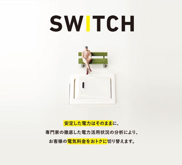 SWITCH 安定した電力はそのままに、専門家の徹底した電力活用状況の分析により、お客様の電気料金をおトクに切り替えます。